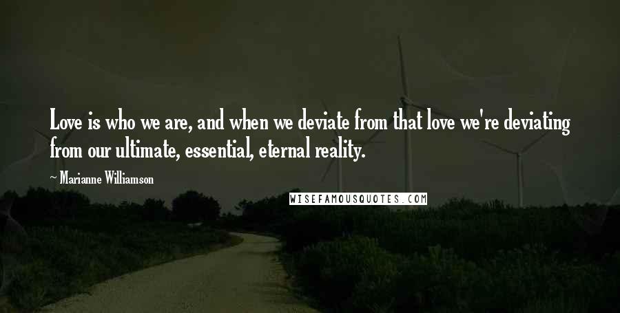 Marianne Williamson Quotes: Love is who we are, and when we deviate from that love we're deviating from our ultimate, essential, eternal reality.