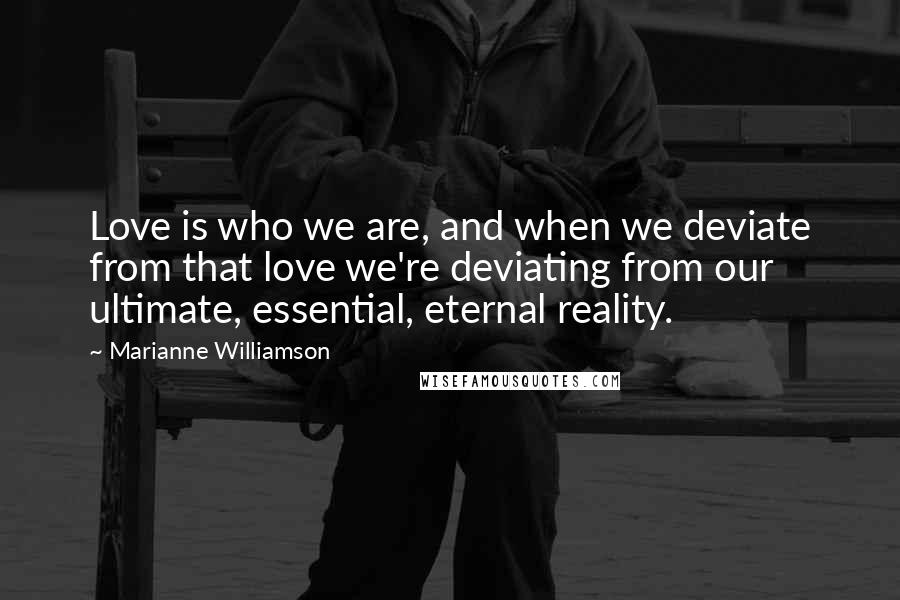 Marianne Williamson Quotes: Love is who we are, and when we deviate from that love we're deviating from our ultimate, essential, eternal reality.