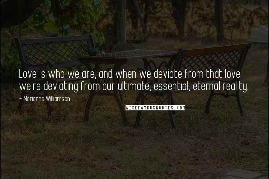 Marianne Williamson Quotes: Love is who we are, and when we deviate from that love we're deviating from our ultimate, essential, eternal reality.