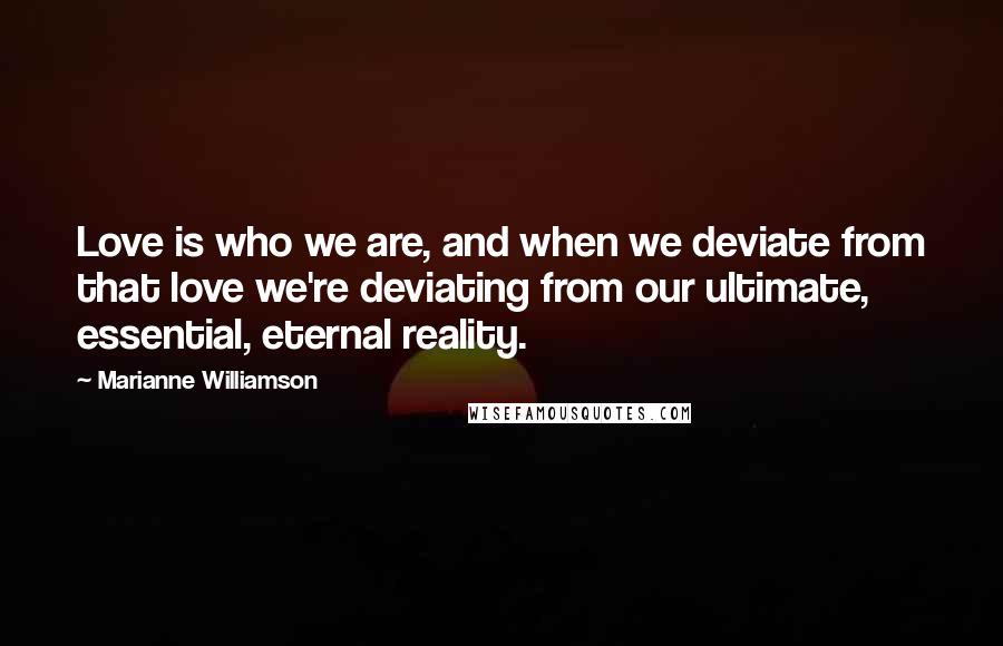 Marianne Williamson Quotes: Love is who we are, and when we deviate from that love we're deviating from our ultimate, essential, eternal reality.