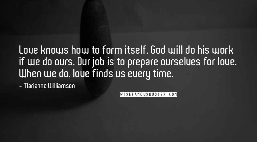 Marianne Williamson Quotes: Love knows how to form itself. God will do his work if we do ours. Our job is to prepare ourselves for love. When we do, love finds us every time.