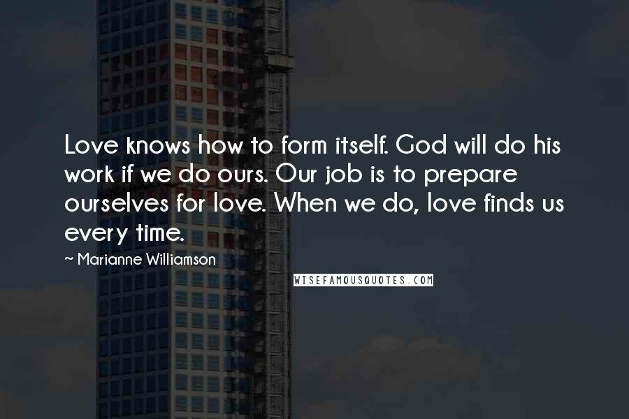 Marianne Williamson Quotes: Love knows how to form itself. God will do his work if we do ours. Our job is to prepare ourselves for love. When we do, love finds us every time.