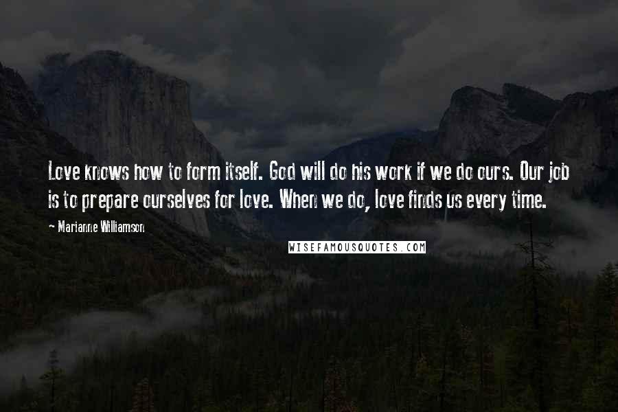Marianne Williamson Quotes: Love knows how to form itself. God will do his work if we do ours. Our job is to prepare ourselves for love. When we do, love finds us every time.