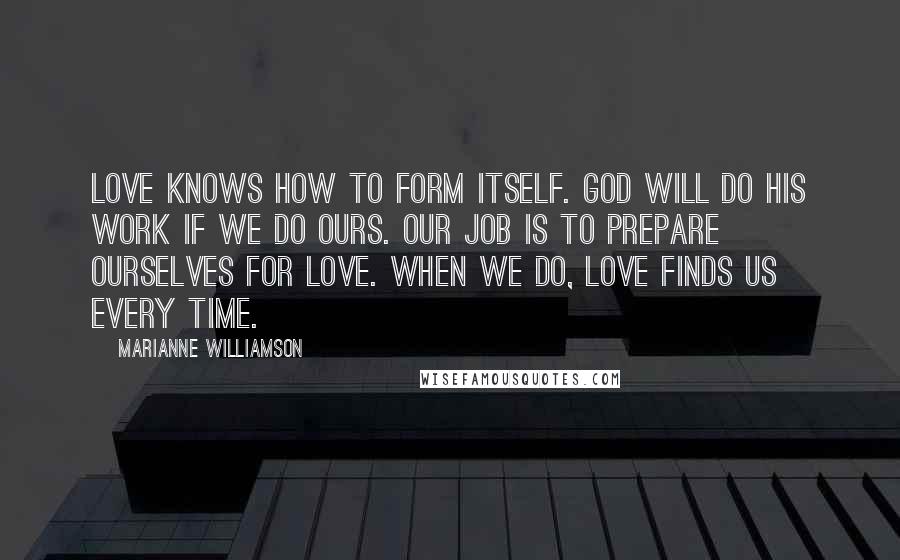 Marianne Williamson Quotes: Love knows how to form itself. God will do his work if we do ours. Our job is to prepare ourselves for love. When we do, love finds us every time.