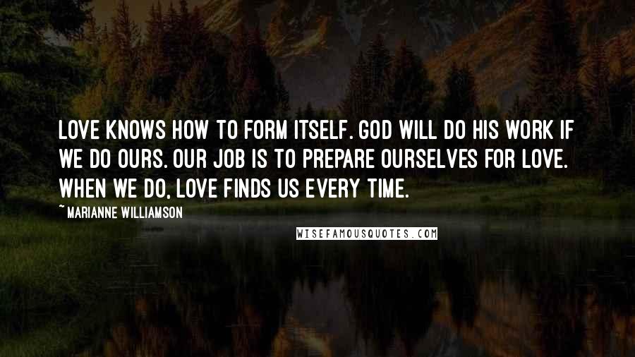 Marianne Williamson Quotes: Love knows how to form itself. God will do his work if we do ours. Our job is to prepare ourselves for love. When we do, love finds us every time.