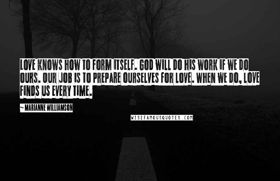Marianne Williamson Quotes: Love knows how to form itself. God will do his work if we do ours. Our job is to prepare ourselves for love. When we do, love finds us every time.