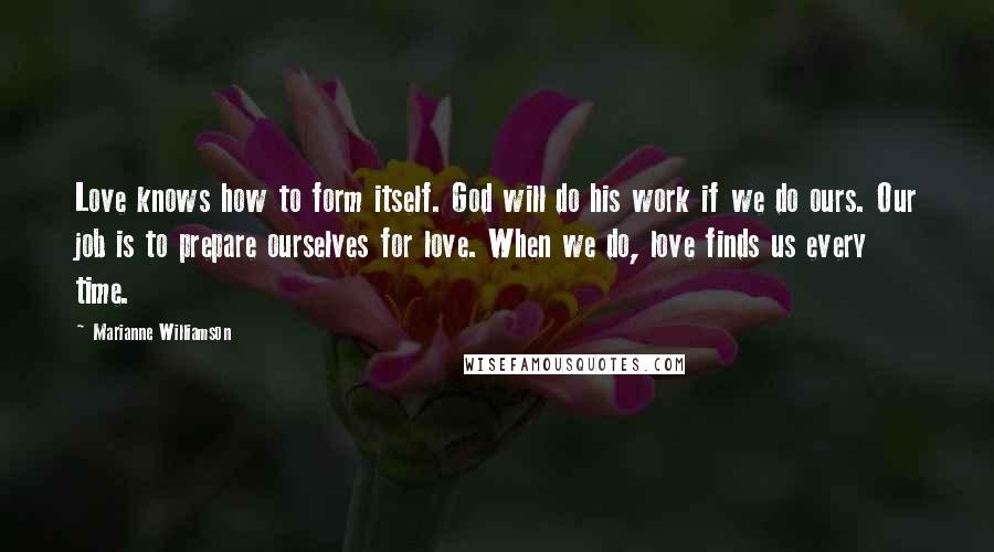 Marianne Williamson Quotes: Love knows how to form itself. God will do his work if we do ours. Our job is to prepare ourselves for love. When we do, love finds us every time.