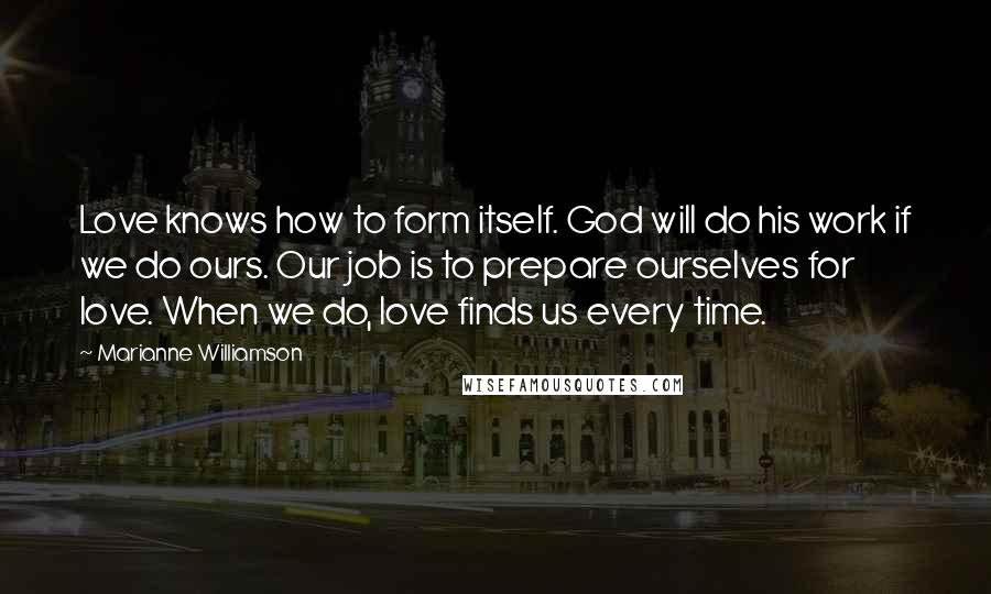 Marianne Williamson Quotes: Love knows how to form itself. God will do his work if we do ours. Our job is to prepare ourselves for love. When we do, love finds us every time.