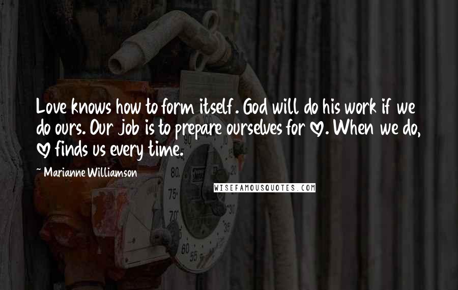 Marianne Williamson Quotes: Love knows how to form itself. God will do his work if we do ours. Our job is to prepare ourselves for love. When we do, love finds us every time.