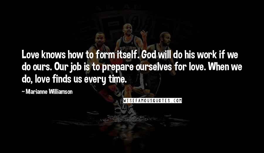 Marianne Williamson Quotes: Love knows how to form itself. God will do his work if we do ours. Our job is to prepare ourselves for love. When we do, love finds us every time.