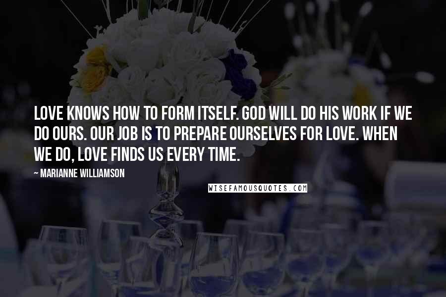 Marianne Williamson Quotes: Love knows how to form itself. God will do his work if we do ours. Our job is to prepare ourselves for love. When we do, love finds us every time.