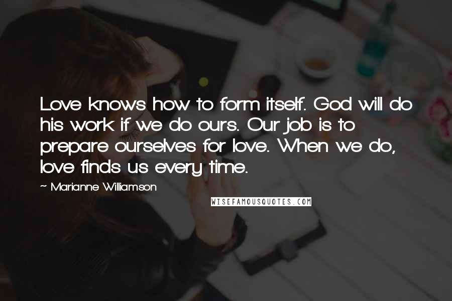 Marianne Williamson Quotes: Love knows how to form itself. God will do his work if we do ours. Our job is to prepare ourselves for love. When we do, love finds us every time.