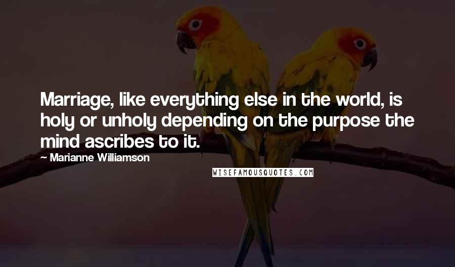 Marianne Williamson Quotes: Marriage, like everything else in the world, is holy or unholy depending on the purpose the mind ascribes to it.