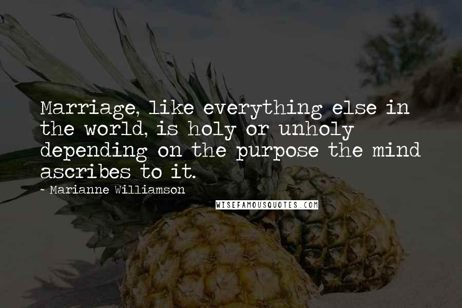 Marianne Williamson Quotes: Marriage, like everything else in the world, is holy or unholy depending on the purpose the mind ascribes to it.