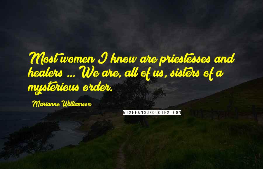 Marianne Williamson Quotes: Most women I know are priestesses and healers ... We are, all of us, sisters of a mysterious order.