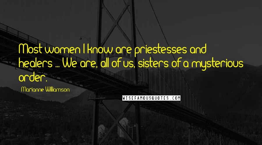 Marianne Williamson Quotes: Most women I know are priestesses and healers ... We are, all of us, sisters of a mysterious order.