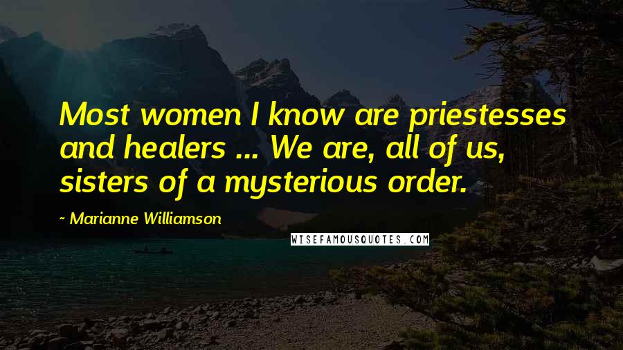 Marianne Williamson Quotes: Most women I know are priestesses and healers ... We are, all of us, sisters of a mysterious order.