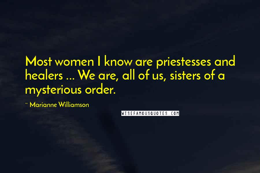 Marianne Williamson Quotes: Most women I know are priestesses and healers ... We are, all of us, sisters of a mysterious order.