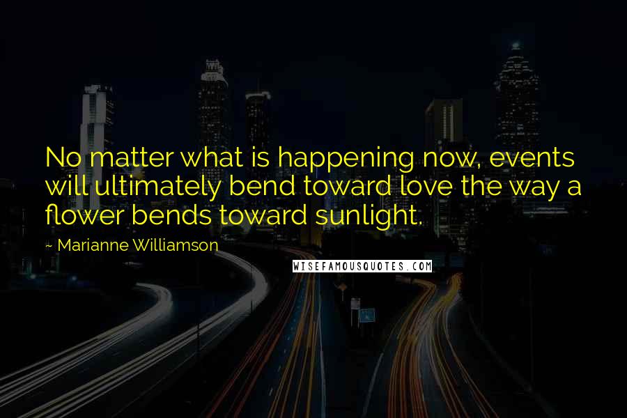 Marianne Williamson Quotes: No matter what is happening now, events will ultimately bend toward love the way a flower bends toward sunlight.