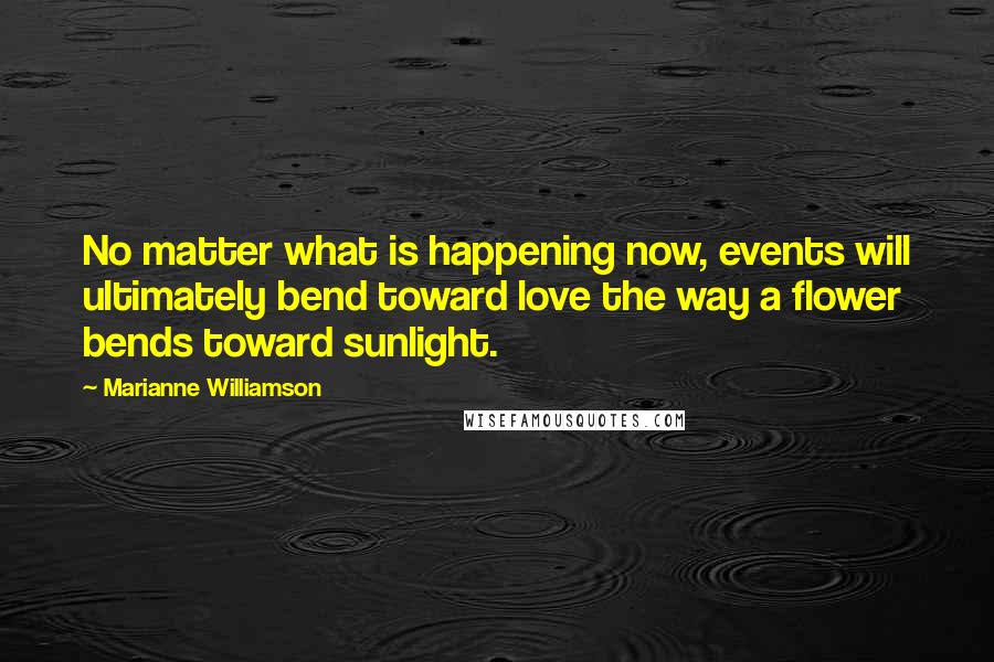Marianne Williamson Quotes: No matter what is happening now, events will ultimately bend toward love the way a flower bends toward sunlight.