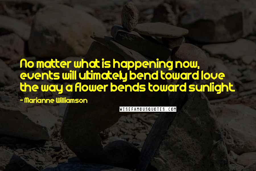 Marianne Williamson Quotes: No matter what is happening now, events will ultimately bend toward love the way a flower bends toward sunlight.