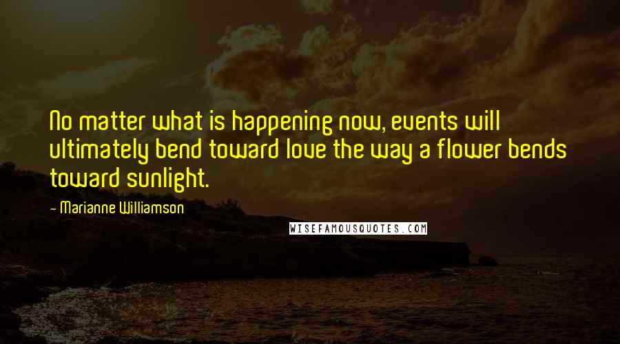 Marianne Williamson Quotes: No matter what is happening now, events will ultimately bend toward love the way a flower bends toward sunlight.