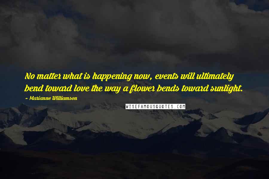 Marianne Williamson Quotes: No matter what is happening now, events will ultimately bend toward love the way a flower bends toward sunlight.