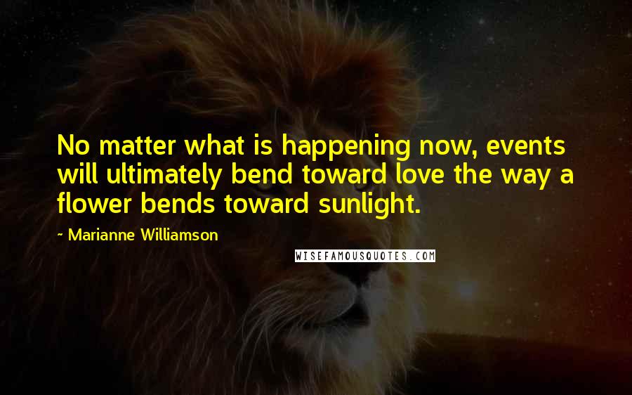 Marianne Williamson Quotes: No matter what is happening now, events will ultimately bend toward love the way a flower bends toward sunlight.