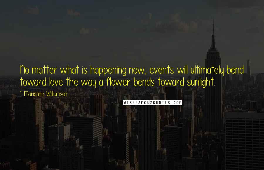 Marianne Williamson Quotes: No matter what is happening now, events will ultimately bend toward love the way a flower bends toward sunlight.