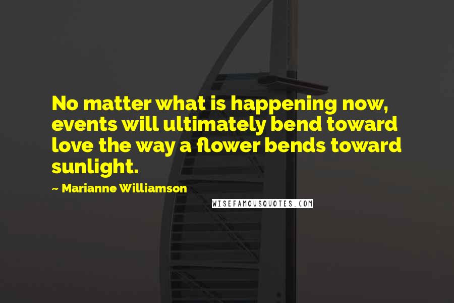 Marianne Williamson Quotes: No matter what is happening now, events will ultimately bend toward love the way a flower bends toward sunlight.