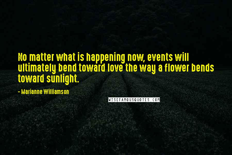 Marianne Williamson Quotes: No matter what is happening now, events will ultimately bend toward love the way a flower bends toward sunlight.