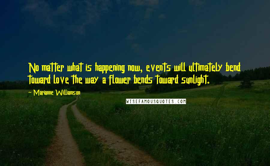 Marianne Williamson Quotes: No matter what is happening now, events will ultimately bend toward love the way a flower bends toward sunlight.