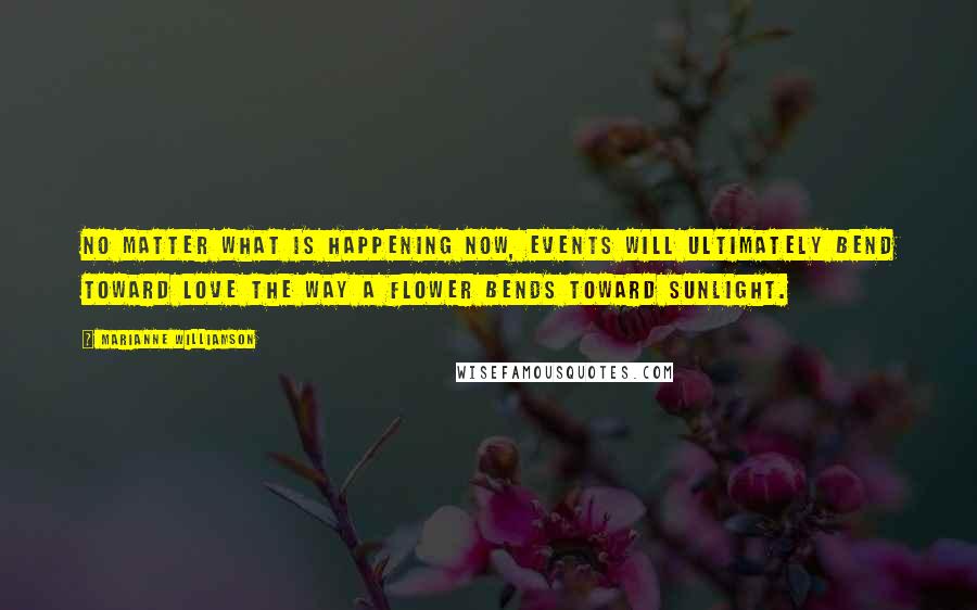 Marianne Williamson Quotes: No matter what is happening now, events will ultimately bend toward love the way a flower bends toward sunlight.