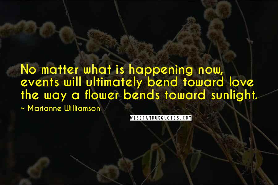 Marianne Williamson Quotes: No matter what is happening now, events will ultimately bend toward love the way a flower bends toward sunlight.