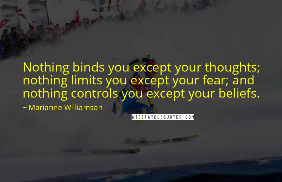 Marianne Williamson Quotes: Nothing binds you except your thoughts; nothing limits you except your fear; and nothing controls you except your beliefs.