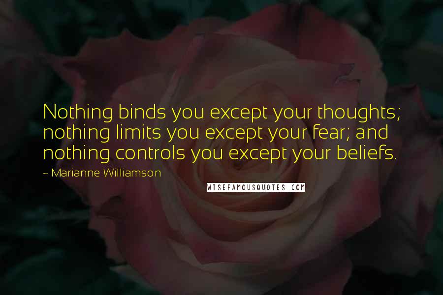 Marianne Williamson Quotes: Nothing binds you except your thoughts; nothing limits you except your fear; and nothing controls you except your beliefs.