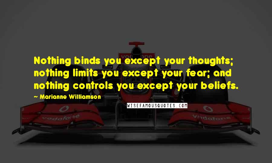 Marianne Williamson Quotes: Nothing binds you except your thoughts; nothing limits you except your fear; and nothing controls you except your beliefs.