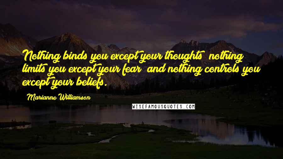 Marianne Williamson Quotes: Nothing binds you except your thoughts; nothing limits you except your fear; and nothing controls you except your beliefs.
