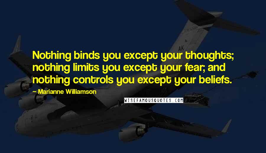 Marianne Williamson Quotes: Nothing binds you except your thoughts; nothing limits you except your fear; and nothing controls you except your beliefs.