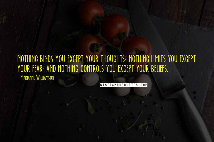 Marianne Williamson Quotes: Nothing binds you except your thoughts; nothing limits you except your fear; and nothing controls you except your beliefs.