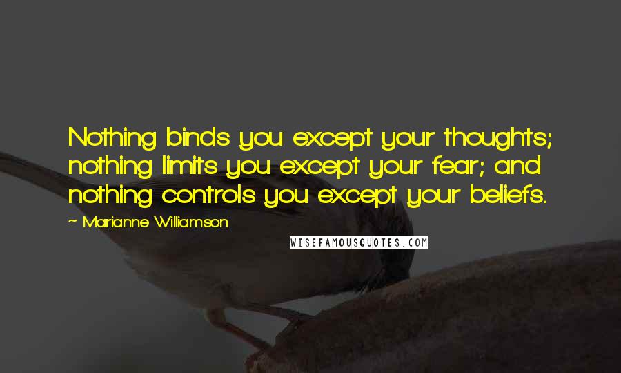 Marianne Williamson Quotes: Nothing binds you except your thoughts; nothing limits you except your fear; and nothing controls you except your beliefs.