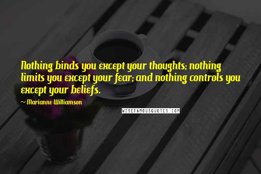 Marianne Williamson Quotes: Nothing binds you except your thoughts; nothing limits you except your fear; and nothing controls you except your beliefs.