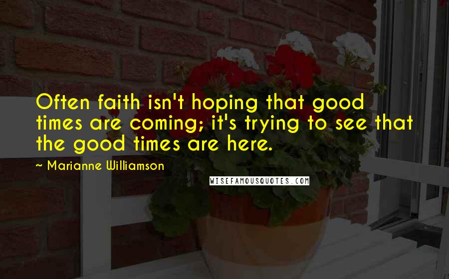 Marianne Williamson Quotes: Often faith isn't hoping that good times are coming; it's trying to see that the good times are here.