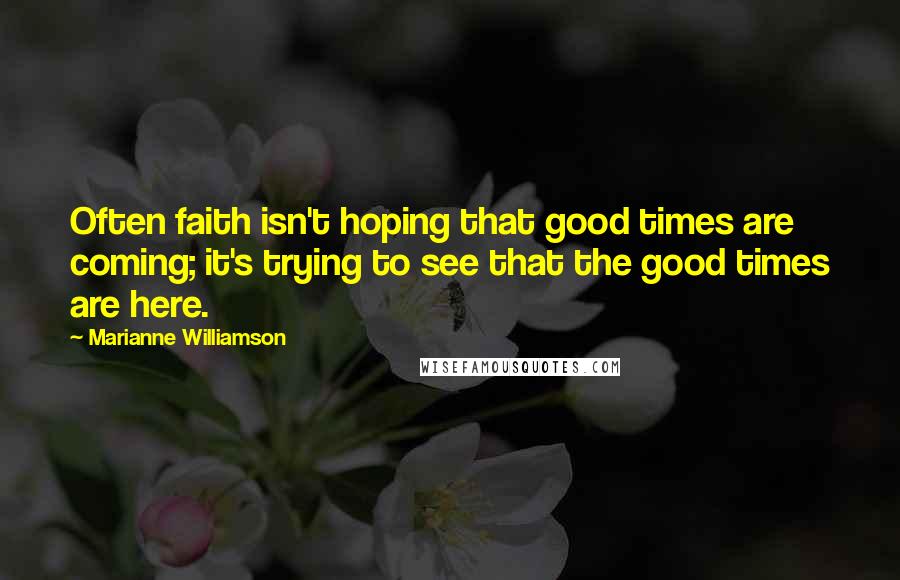 Marianne Williamson Quotes: Often faith isn't hoping that good times are coming; it's trying to see that the good times are here.