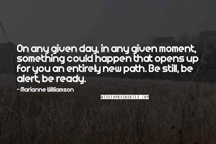 Marianne Williamson Quotes: On any given day, in any given moment, something could happen that opens up for you an entirely new path. Be still, be alert, be ready.