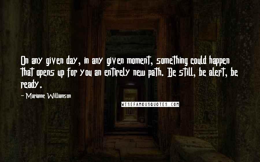 Marianne Williamson Quotes: On any given day, in any given moment, something could happen that opens up for you an entirely new path. Be still, be alert, be ready.