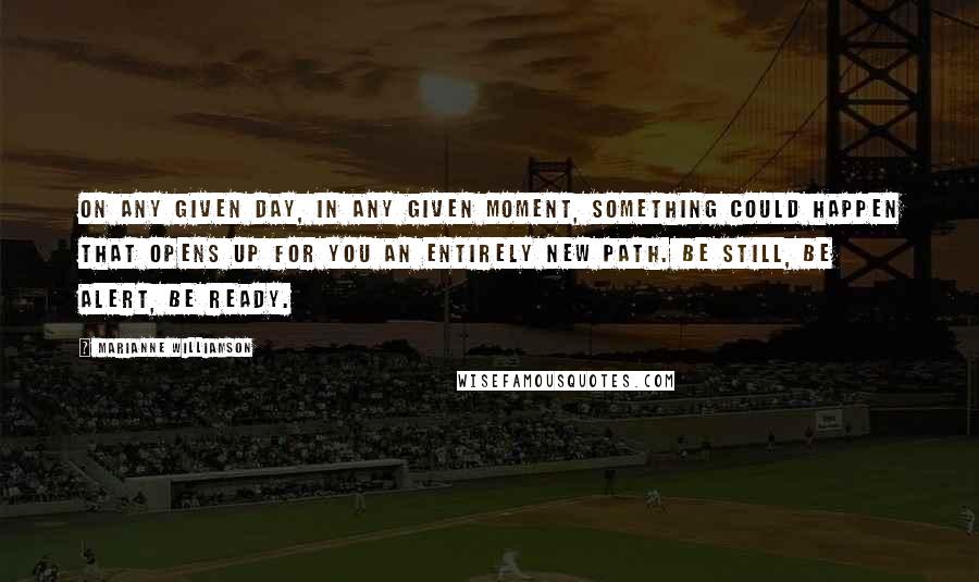 Marianne Williamson Quotes: On any given day, in any given moment, something could happen that opens up for you an entirely new path. Be still, be alert, be ready.