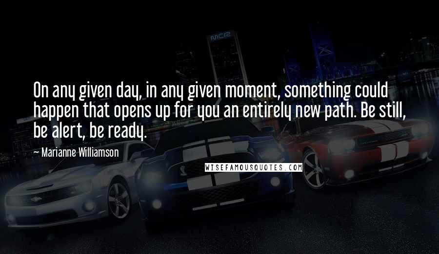 Marianne Williamson Quotes: On any given day, in any given moment, something could happen that opens up for you an entirely new path. Be still, be alert, be ready.