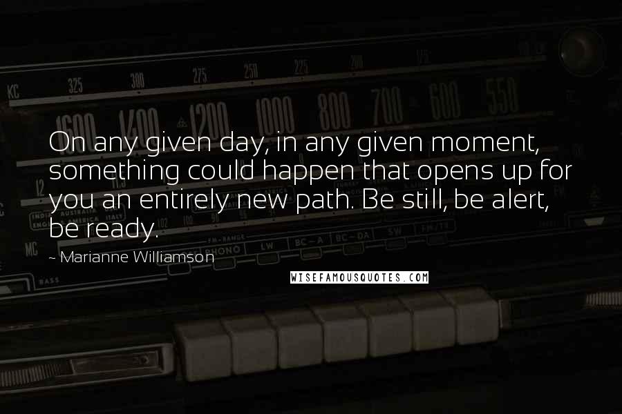 Marianne Williamson Quotes: On any given day, in any given moment, something could happen that opens up for you an entirely new path. Be still, be alert, be ready.