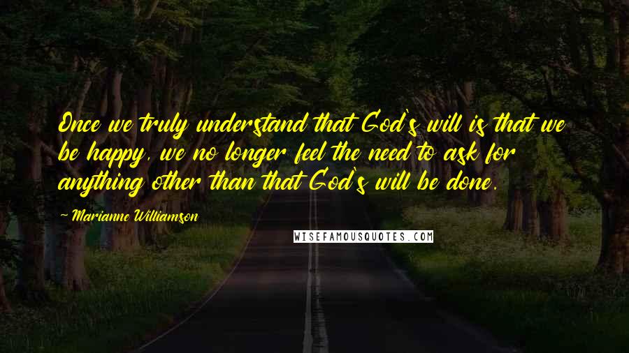 Marianne Williamson Quotes: Once we truly understand that God's will is that we be happy, we no longer feel the need to ask for anything other than that God's will be done.
